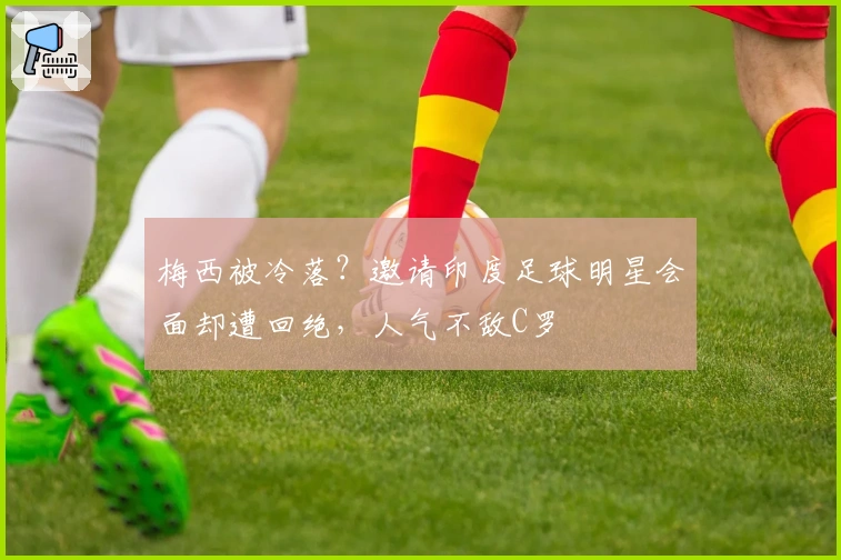 梅西被冷落？邀请印度足球明星会面却遭回绝，人气不敌C罗