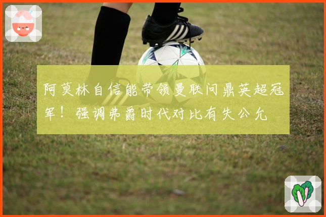 阿莫林自信能带领曼联问鼎英超冠军！强调弗爵时代对比有失公允