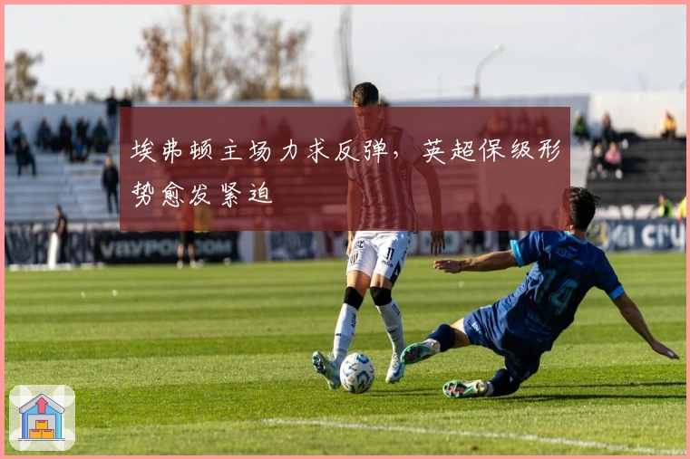 埃弗顿主场力求反弹，英超保级形势愈发紧迫