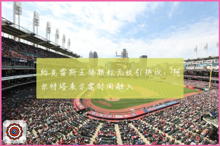 约克雷斯五场颗粒无收引热议，阿尔特塔表示需时间融入