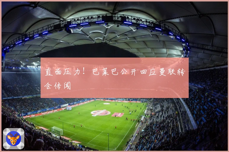 直面压力！巴莱巴公开回应曼联转会传闻