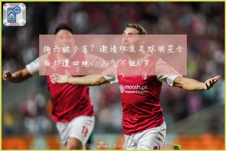 梅西被冷落？邀请印度足球明星会面却遭回绝，人气不敌C罗