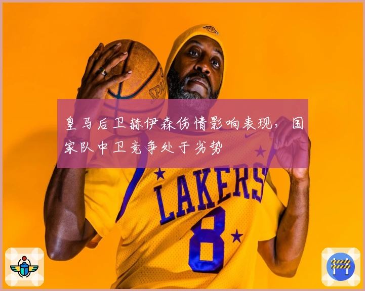 皇马后卫赫伊森伤情影响表现，国家队中卫竞争处于劣势