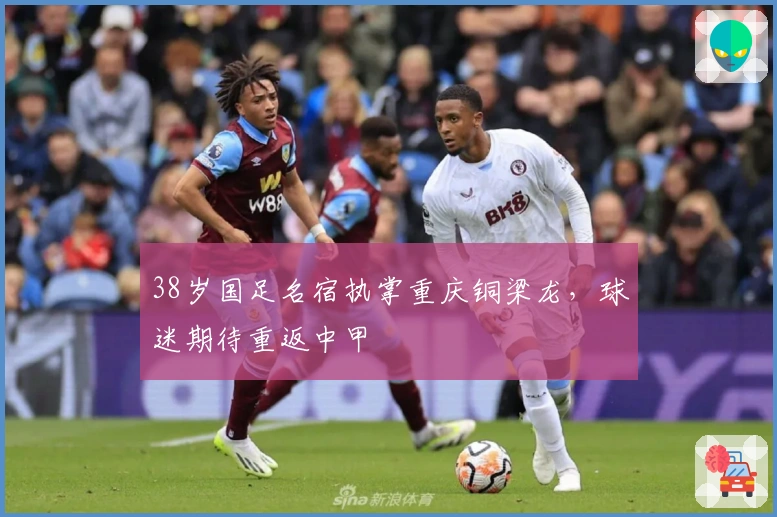 38岁国足名宿执掌重庆铜梁龙，球迷期待重返中甲