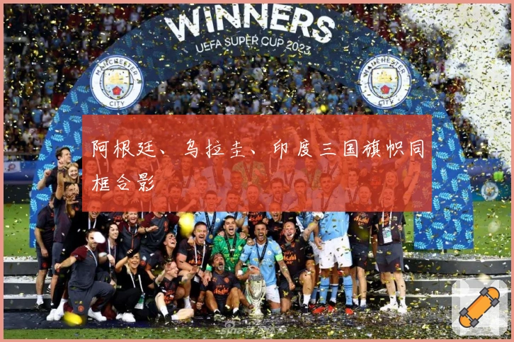 阿根廷、乌拉圭、印度三国旗帜同框合影