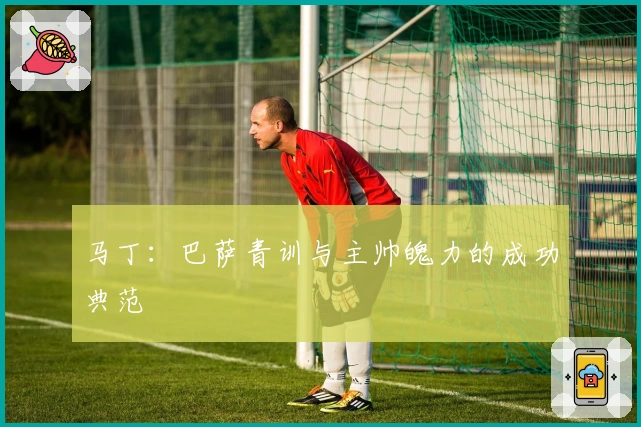 马丁：巴萨青训与主帅魄力的成功典范