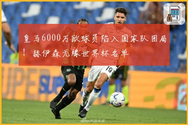 皇马6000万欧球员陷入国家队困局！赫伊森无缘世界杯名单