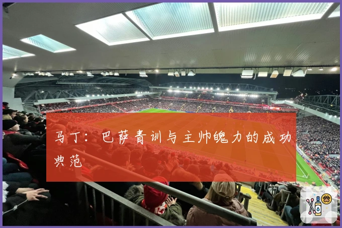 马丁：巴萨青训与主帅魄力的成功典范