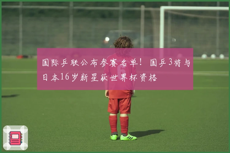 国际乒联公布参赛名单！国乒3将与日本16岁新星获世界杯资格