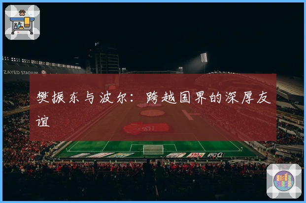 樊振东与波尔：跨越国界的深厚友谊