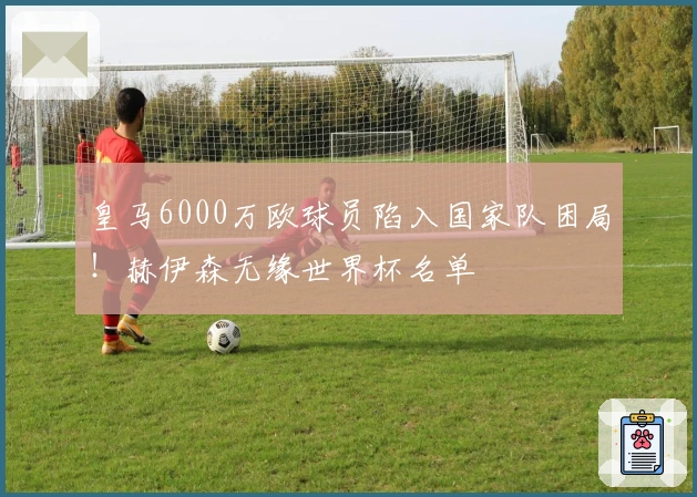 皇马6000万欧球员陷入国家队困局！赫伊森无缘世界杯名单