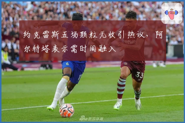 约克雷斯五场颗粒无收引热议，阿尔特塔表示需时间融入