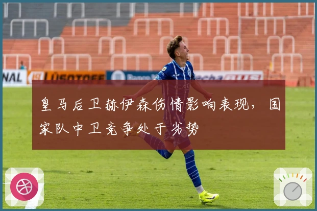 皇马后卫赫伊森伤情影响表现，国家队中卫竞争处于劣势