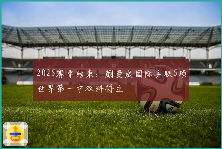 2025赛季结束，蒯曼成国际乒联5项世界第一中双料得主